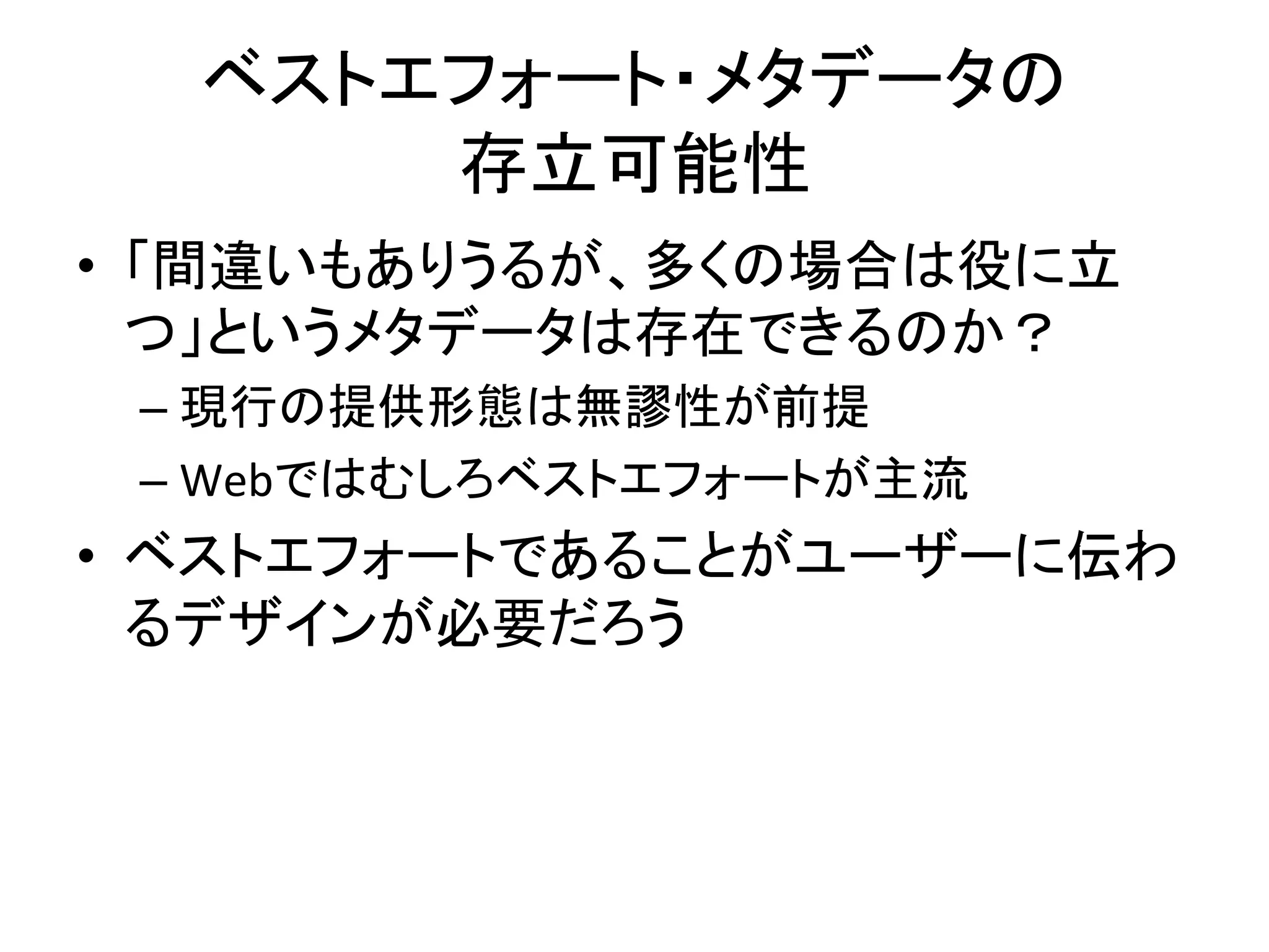 ベストエフォート・メタデータの	
  
存立可能性	
•  「間違いもありうるが、多くの場合は役に立
つ」というメタデータは存在できるのか？	
  
– 現行の提供形態は無謬性が前提	
  
– Webではむしろベストエフォートが主流	
  
•  ベストエフォートであることがユーザーに伝わ
るデザインが必要だろう	
  
 