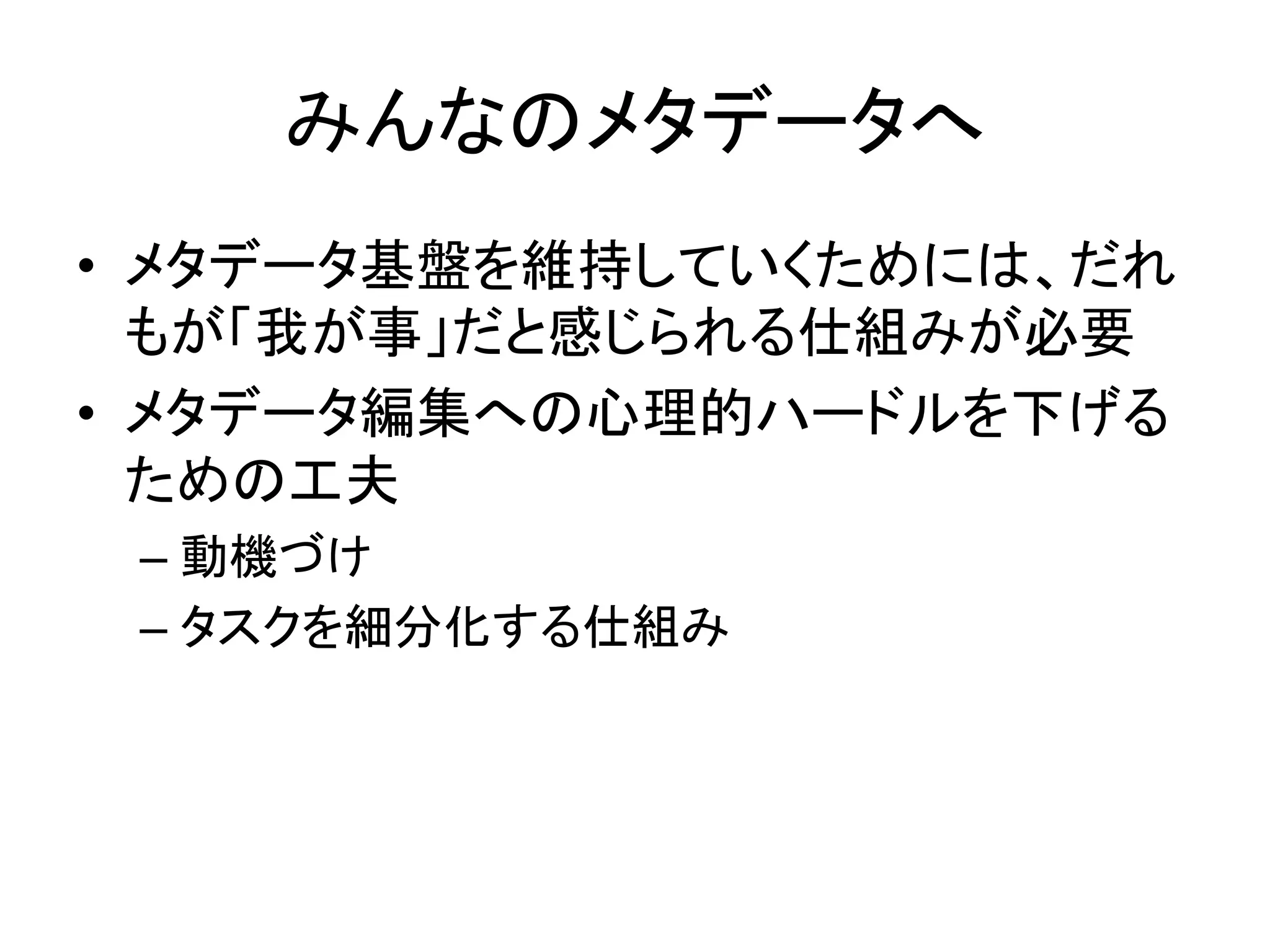 みんなのメタデータへ	
•  メタデータ基盤を維持していくためには、だれ
もが「我が事」だと感じられる仕組みが必要	
  
•  メタデータ編集への心理的ハードルを下げる
ための工夫	
  
– 動機づけ	
  
– タスクを細分化する仕組み	
 