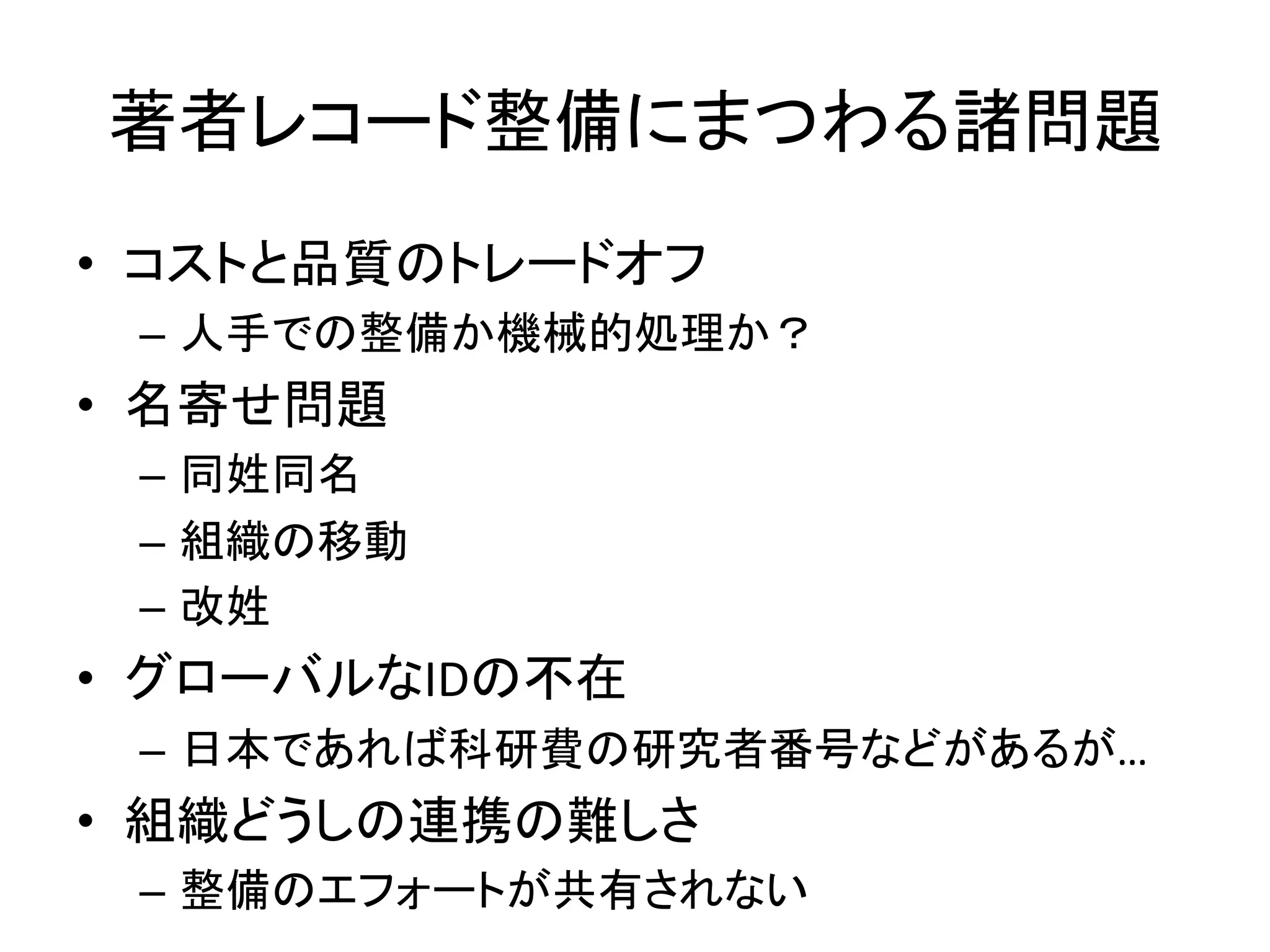 著者レコード整備にまつわる諸問題	
•  コストと品質のトレードオフ	
  
–  人手での整備か機械的処理か？	
  
•  名寄せ問題	
  
–  同姓同名	
  
–  組織の移動	
  
–  改姓	
  
•  グローバルなIDの不在	
  
–  日本であれば科研費の研究者番号などがあるが…	
  
•  組織どうしの連携の難しさ	
  
–  整備のエフォートが共有されない	
  
 