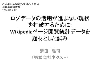 Code4Lib 
JAPAN䜹䞁䝣䜯䝺䞁䝇2014 
䠜⚟஭┴㪆Ụᕷ 
2014ᖺ9᭶7᪥ 
䝻䜾䝕䞊䝍䛾ά⏝䛜㐍䜎䛺䛔⌧≧ 
䜢ᡴ◚䛩䜛䛯䜑䛻: 
Wikipedia䝨䞊䝆㜀ぴ⤫ィ䝕䞊䝍䜢 
㢟ᮦ䛸䛧䛯ヨ䜏䈊 
 
Ύ⏣䚷㝧ྖ 
䠄ᰴᘧ఍♫䝛䜽䝇䝖䠅 
 