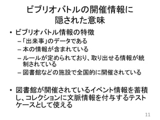 ビブリオバトルの開催情報に
隠された意味
• ビブリオバトル情報の特徴
– 「出来事」のデータである
– 本の情報が含まれている
– ルールが定められており、取り出せる情報が統
制されている
– 図書館などの施設で全国的に開催されている
• 図書館が開催されているイベント情報を蓄積
し、コレクションに文脈情報を付与するテスト
ケースとして使える
11
 