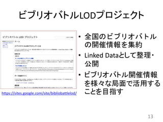 ビブリオバトルLODプロジェクト
• 全国のビブリオバトル
の開催情報を集約
• Linked Dataとして整理・
公開
• ビブリオバトル開催情報
を様々な局面で活用する
ことを目指す
13
https://sites.google.com/site/bibliobattlelod/
 