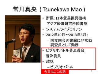 常川真央 ( Tsunekawa Mao )
• 所属：日本貿易振興機構
アジア経済研究所図書館
• システムライブラリアン
• 2012年10月〜2013年3月：
– 国立国会図書館に非常勤
調査員として勤務
• ビブリオバトル普及員会
普及委員
• 趣味
– ビブリオバトル
2今日はここの話
 