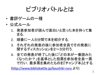 ビブリオバトルとは
• 書評ゲームの一種
• 公式ルール
1. 発表参加者が読んで面白いと思った本を持って集
まる．
2. 順番に一人５分間で本を紹介する．
3. それぞれの発表の後に参加者全員でその発表に
関するディスカッションを２～３分行う．
4. 全ての発表が終了した後に「どの本が一番読みた
くなったか？」を基準とした投票を参加者全員一票
で行い，最多票を集めたものを『チャンプ本』とする．
(http://www.bibliobattle.jp/koushiki-ruru より)
3
 