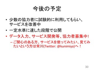 今後の予定
• 少数の協力者に試験的に利用してもらい、
サービスを改善中
• 一定水準に達した段階で公開
• データ入力、サービス開発等、協力者募集中!
– ご関心のある方、サービスを使ってみたい、見てみ
たいという方は常川(Twitter: @kunimiya)へ！
30
 
