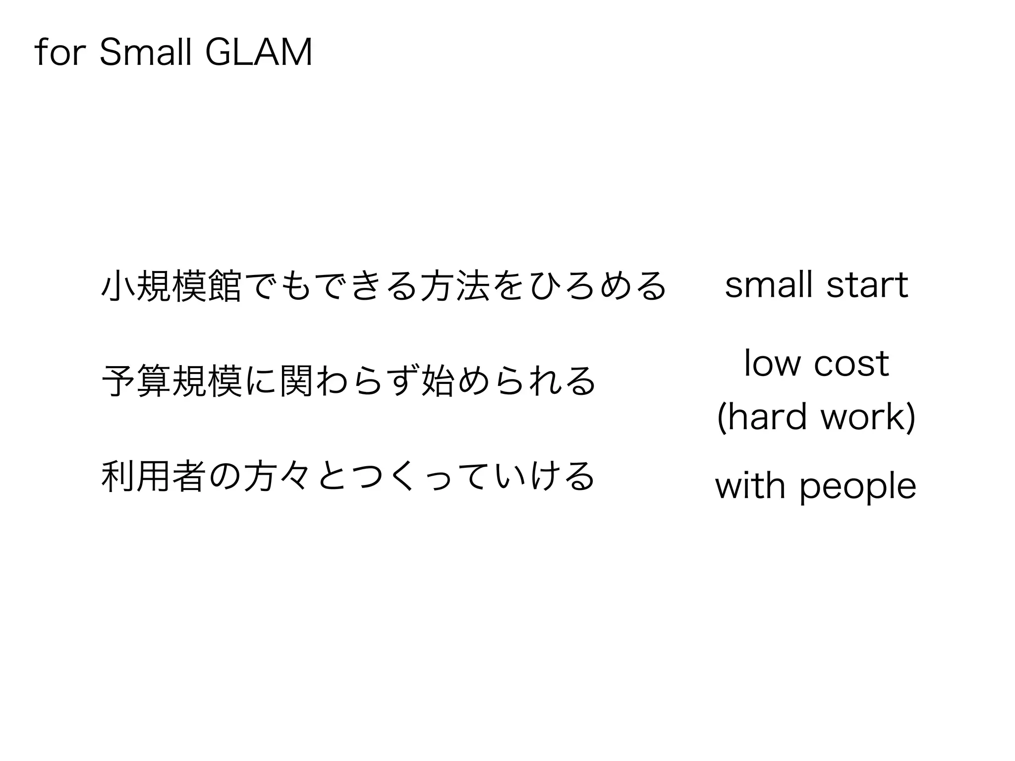 for Small GLAM
小規模館でもできる方法をひろめる
予算規模に関わらず始められる
利用者の方々とつくっていける with people
low cost
(hard work)
small start
 