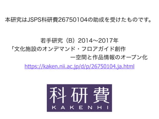 本研究はJSPS科研費26750104の助成を受けたものです。
若手研究（B）2014∼2017年
「文化施設のオンデマンド・フロアガイド創作
           ー空間と作品情報のオープン化
https://kaken.nii.ac.jp/d/p/26750104.ja.html
 
