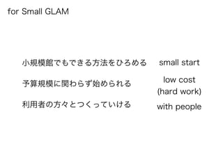 for Small GLAM
小規模館でもできる方法をひろめる
予算規模に関わらず始められる
利用者の方々とつくっていける with people
low cost
(hard work)
small start
 