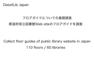 Data4Lib Japan
フロアガイドについての基礎調査
都道府県立図書館Web siteのフロアガイドを調査
Collect ﬂoor guides of public library website in Japan
110 ﬂoors / 60 libraries
 