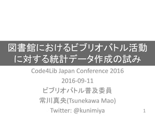 図書館におけるビブリオバトル活動
に対する統計データ作成の試み
Code4Lib Japan Conference 2016
2016-09-11
ビブリオバトル普及委員
常川真央(Tsunekawa Mao)
Twitter: @kunimiya 1
 