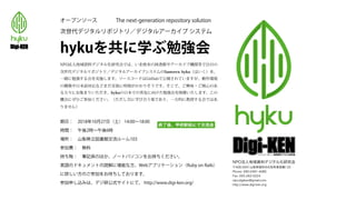 オープンソース The next-generation repository solution
次世代デジタルリポジトリ／デジタルアーカイブ システム
hykuを共に学ぶ勉強会
NPO法人地域資料デジタル化研究会では、いま欧米の図書館やアーカイブ機関等で注目の
次世代デジタルリポジトリ／デジタルアーカイブシステムのSamvera hyku（はいく）を、
一緒に勉強する会を実施します。ソースコードはGitHubで公開されていますが、動作環境
の構築や日本語対応などまだ実装に時間がかかりそうです。そこで、ご興味・ご関心のあ
る方々にお集まりいただき、hykuの日本での普及に向けた勉強会を開催いたします。この
機会にぜひご参加ください。（ただし共に学び合う場であり、一方的に教授する会ではあ
りません）
期日： 2018年10月27日（土） 14:00∼18:00
時間： 午後2時∼午後6時
場所： 山梨県立図書館交流ルーム103
参加費： 無料
持ち物： 筆記具のほか、ノートパソコンをお持ちください。
英語のドキュメントの読解に堪能な方、Webアプリケーション（Ruby on Rails）
に詳しい方のご参加をお待ちしております。
参加申し込みは、デジ研公式サイトにて。 http://www.digi-ken.org/
NPO法人地域資料デジタル化研究会
〒406-0041山梨県笛吹市石和町東高橋133
Phone: 090-2491-4085
Fax: 055-262-5224
npo.digiken@gmail.com
http://www.digi-ken.org
終了後、甲府駅前にて交流会
 