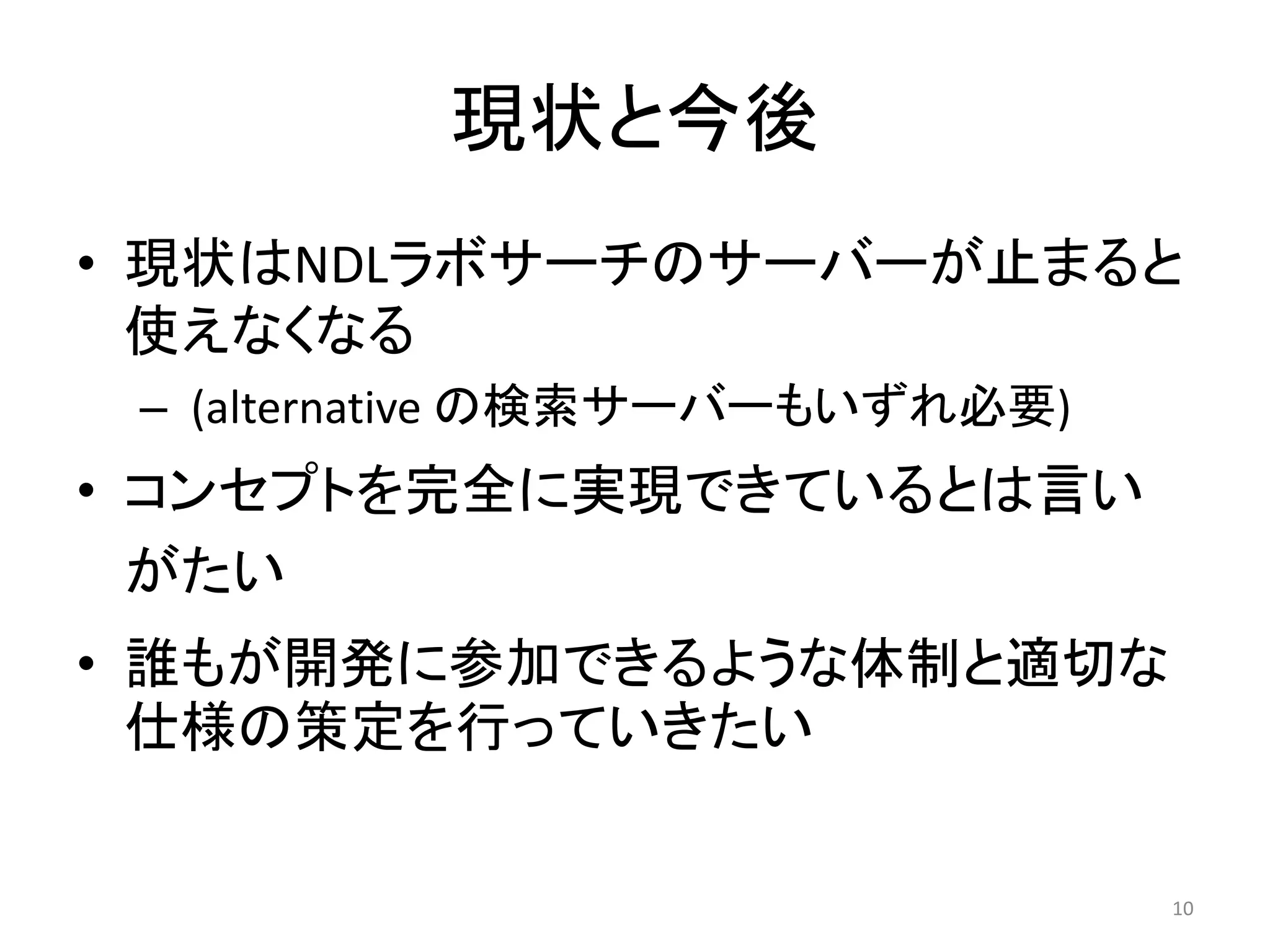 現状と今後 
• 現状はNDLラボサーチのサーバーが止まると 
使えなくなる 
– (alternative の検索サーバーもいずれ必要) 
• コンセプトを完全に実現できているとは言い 
がたい 
• 誰もが開発に参加できるような体制と適切な 
仕様の策定を行っていきたい 
10 
 