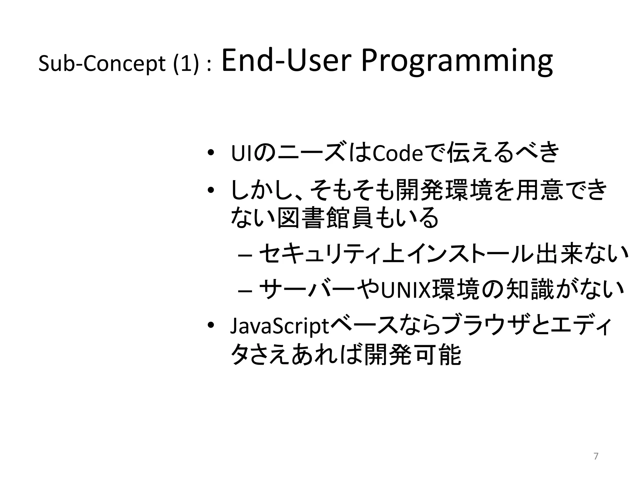 Sub-Concept (1) : End-User Programming 
• UIのニーズはCodeで伝えるべき 
• しかし、そもそも開発環境を用意でき 
ない図書館員もいる 
– セキュリティ上インストール出来ない 
– サーバーやUNIX環境の知識がない 
• JavaScriptベースならブラウザとエディ 
タさえあれば開発可能 
7 
 