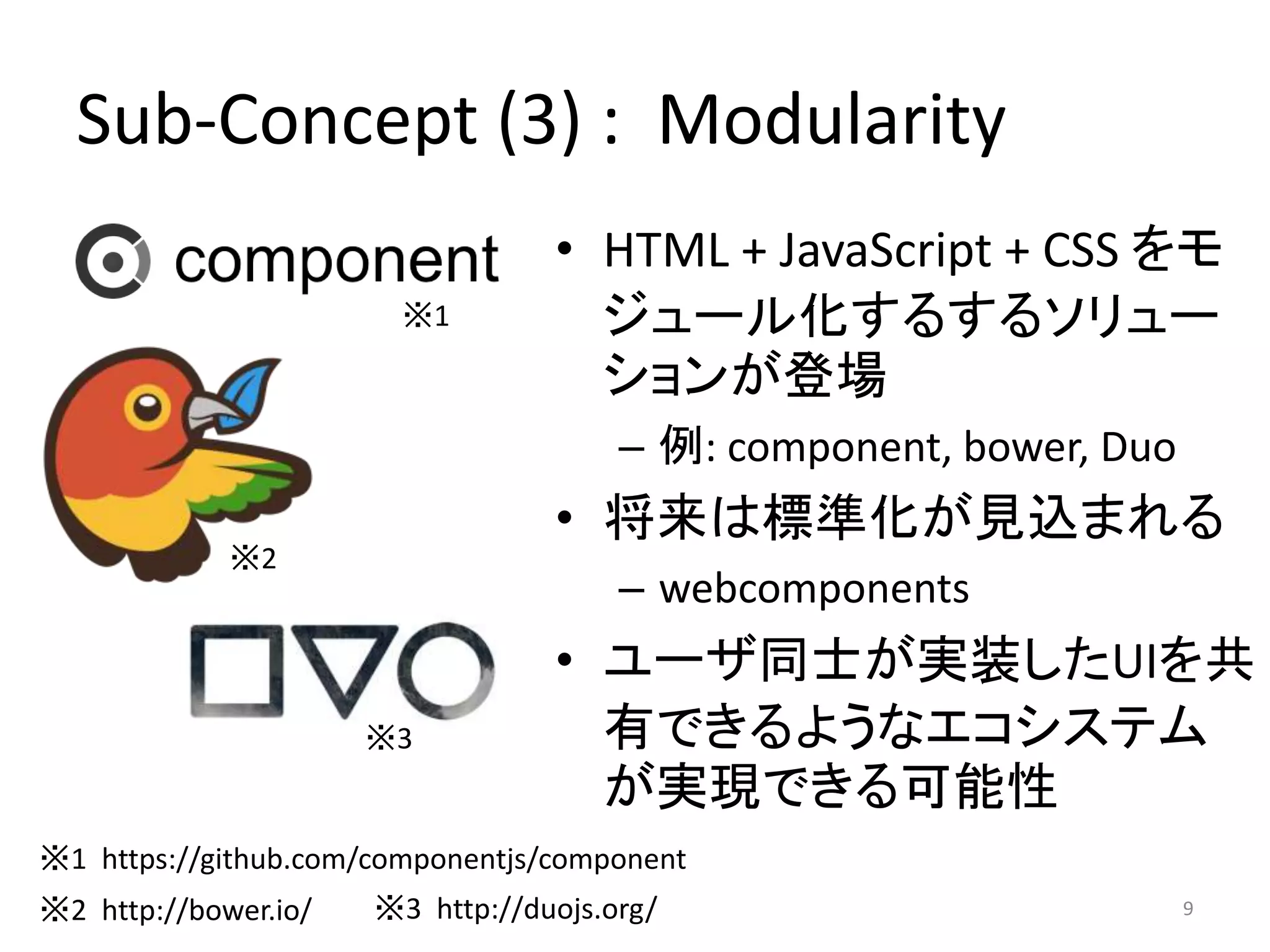 Sub-Concept (3) : Modularity 
• HTML + JavaScript + CSS をモ 
ジュール化するするソリュー 
ションが登場 
– 例: component, bower, Duo 
• 将来は標準化が見込まれる 
– webcomponents 
• ユーザ同士が実装したUIを共 
有できるようなエコシステム 
が実現できる可能性 
9 
※1 
※2 
※3 
※1 https://github.com/componentjs/component 
※2 http://bower.io/ ※3 http://duojs.org/ 
 