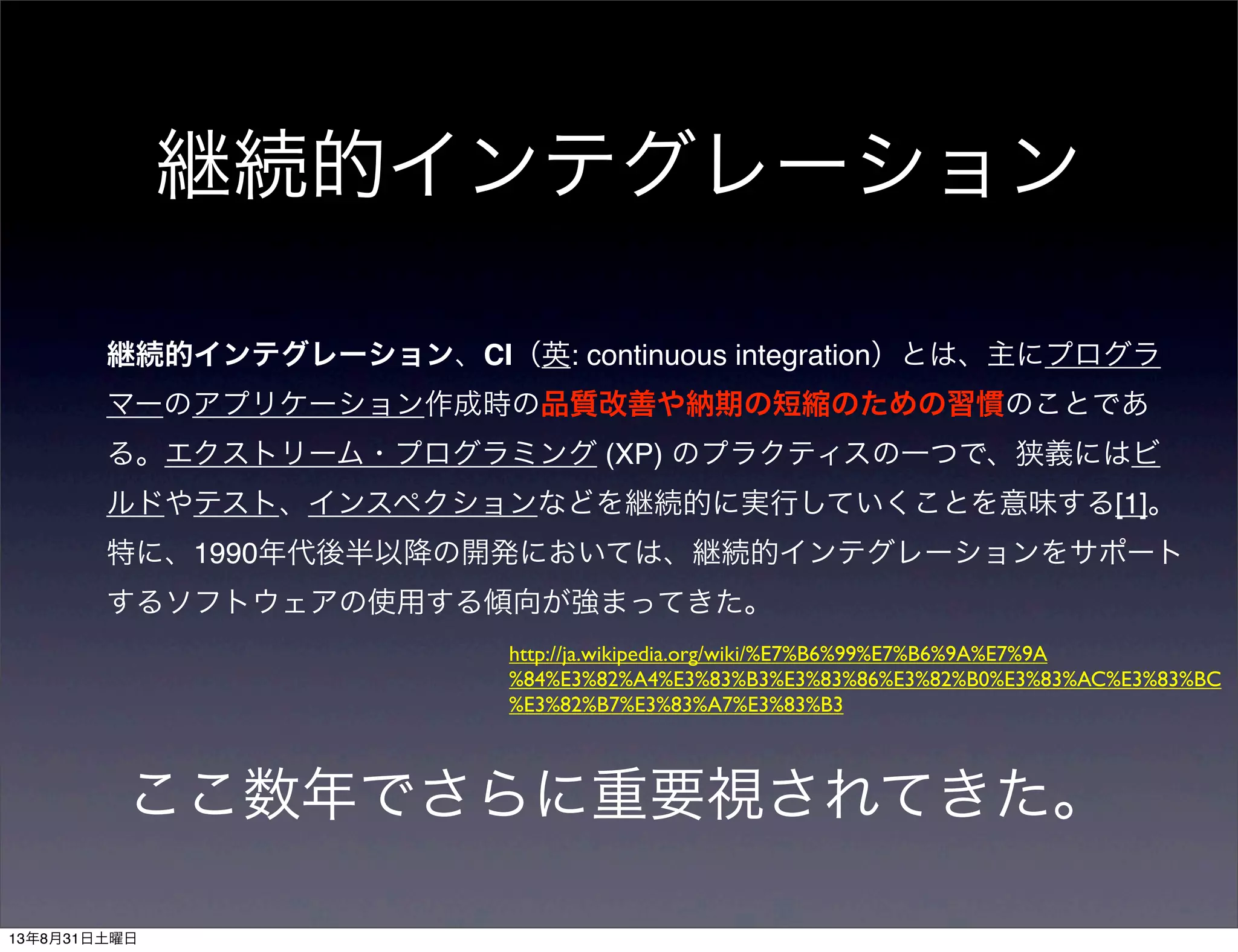継続的インテグレーション
継続的インテグレーション、CI（英: continuous integration）とは、主にプログラ
マーのアプリケーション作成時の品質改善や納期の短縮のための習慣のことであ
る。エクストリーム・プログラミング (XP) のプラクティスの一つで、狭義にはビ
ルドやテスト、インスペクションなどを継続的に実行していくことを意味する[1]。
特に、1990年代後半以降の開発においては、継続的インテグレーションをサポート
するソフトウェアの使用する傾向が強まってきた。
http://ja.wikipedia.org/wiki/%E7%B6%99%E7%B6%9A%E7%9A
%84%E3%82%A4%E3%83%B3%E3%83%86%E3%82%B0%E3%83%AC%E3%83%BC
%E3%82%B7%E3%83%A7%E3%83%B3
ここ数年でさらに重要視されてきた。
13年8月31日土曜日
 
