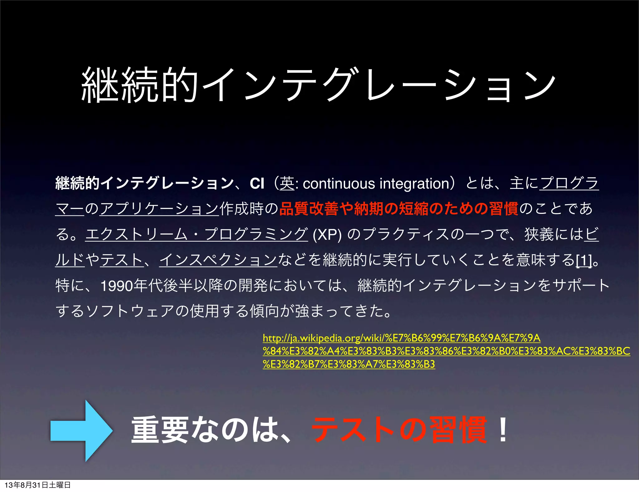 継続的インテグレーション
継続的インテグレーション、CI（英: continuous integration）とは、主にプログラ
マーのアプリケーション作成時の品質改善や納期の短縮のための習慣のことであ
る。エクストリーム・プログラミング (XP) のプラクティスの一つで、狭義にはビ
ルドやテスト、インスペクションなどを継続的に実行していくことを意味する[1]。
特に、1990年代後半以降の開発においては、継続的インテグレーションをサポート
するソフトウェアの使用する傾向が強まってきた。
http://ja.wikipedia.org/wiki/%E7%B6%99%E7%B6%9A%E7%9A
%84%E3%82%A4%E3%83%B3%E3%83%86%E3%82%B0%E3%83%AC%E3%83%BC
%E3%82%B7%E3%83%A7%E3%83%B3
重要なのは、テストの習慣！
13年8月31日土曜日
 