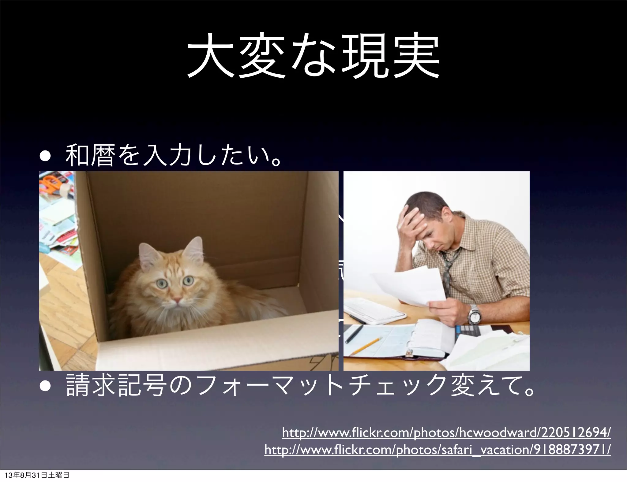 • 和暦を入力したい。
• 返却日を任意の日付を入力したい。
• あなたの書いた文言が気にくわない。
• 右に寄せて。左に寄せて。
• 請求記号のフォーマットチェック変えて。
大変な現実
http://www.ﬂickr.com/photos/hcwoodward/220512694/
http://www.ﬂickr.com/photos/safari_vacation/9188873971/
13年8月31日土曜日
 