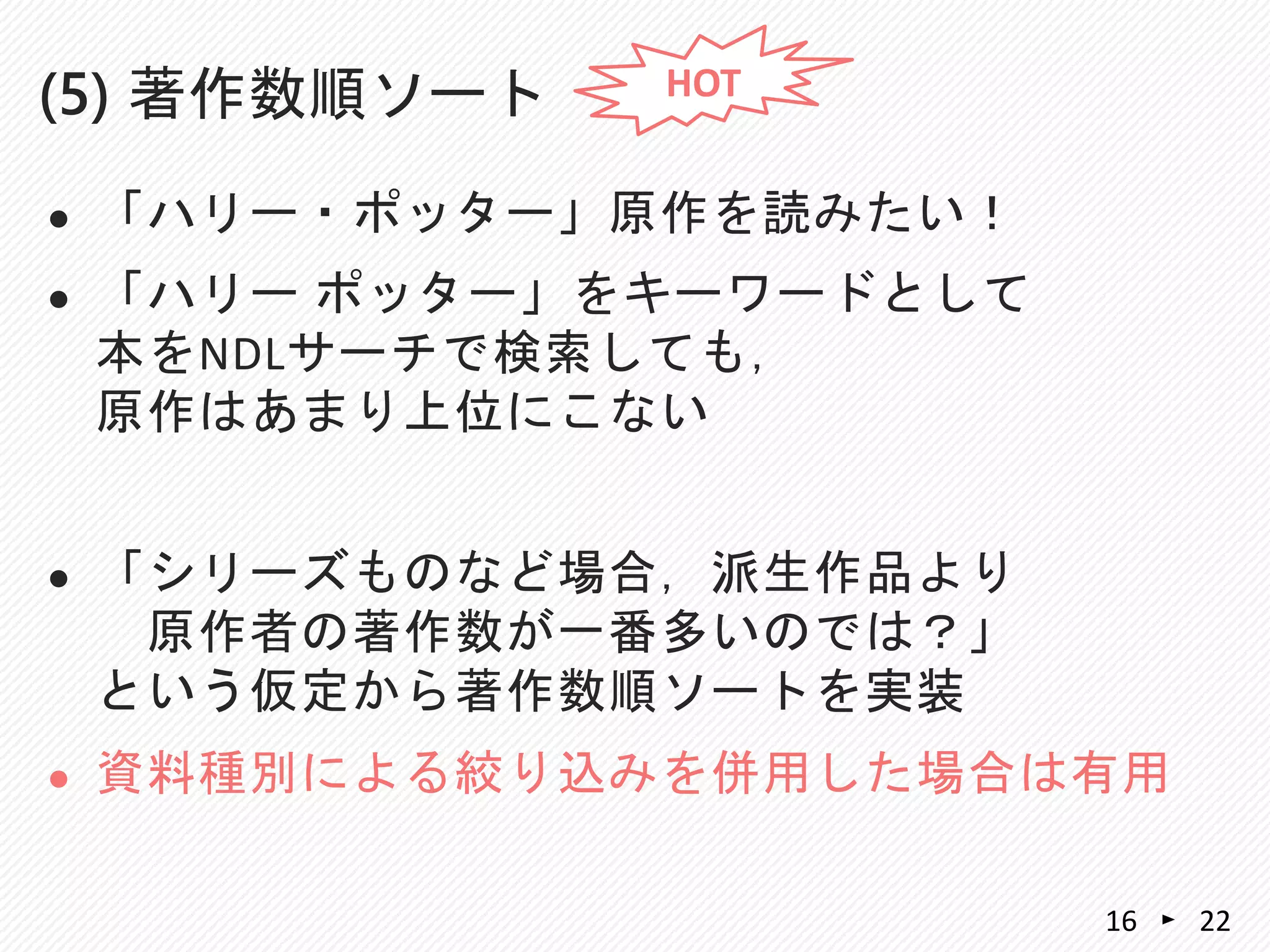  「ハリー・ポッター」原作を読みたい！
 「ハリー ポッター」をキーワードとして
本をNDLサーチで検索しても，
原作はあまり上位にこない
 「シリーズものなど場合，派生作品より
原作者の著作数が一番多いのでは？」
という仮定から著作数順ソートを実装
 資料種別による絞り込みを併用した場合は有用
(5) 著作数順ソート
2216
HOT
 