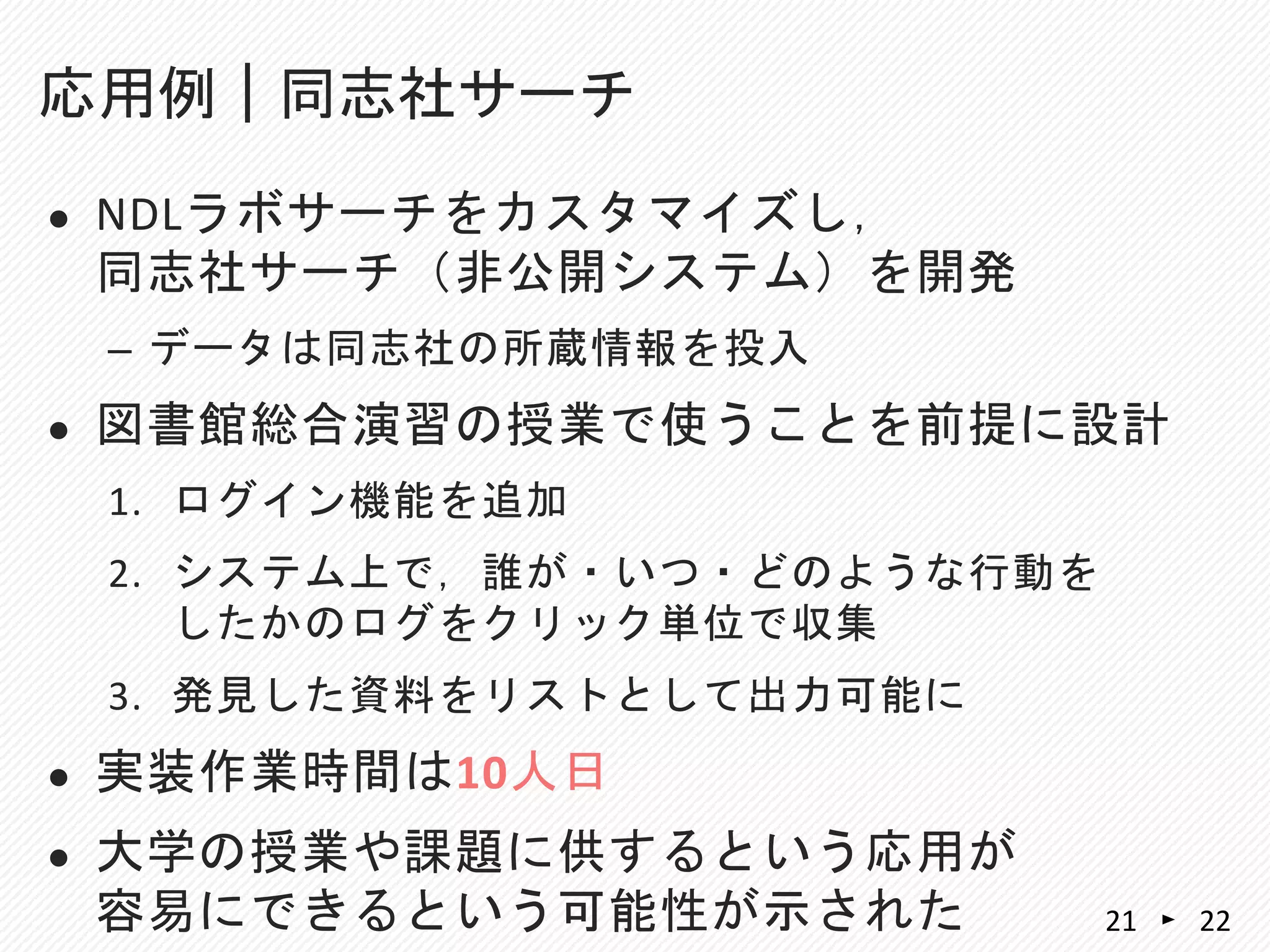  NDLラボサーチをカスタマイズし，
同志社サーチ（非公開システム）を開発
– データは同志社の所蔵情報を投入
 図書館総合演習の授業で使うことを前提に設計
1. ログイン機能を追加
2. システム上で，誰が・いつ・どのような行動を
したかのログをクリック単位で収集
3. 発見した資料をリストとして出力可能に
 実装作業時間は10人日
 大学の授業や課題に供するという応用が
容易にできるという可能性が示された
応用例｜同志社サーチ
2221
 