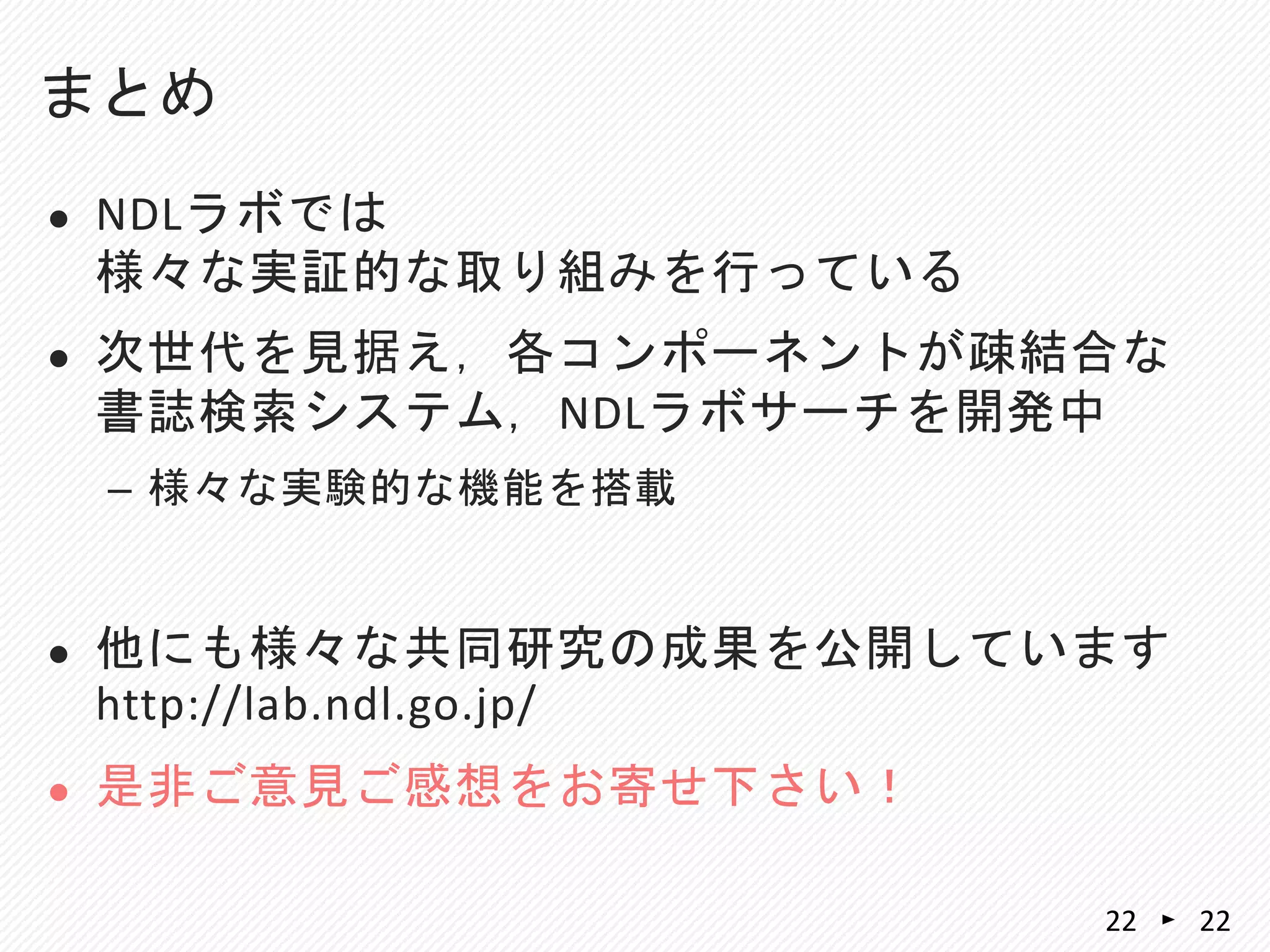  NDLラボでは
様々な実証的な取り組みを行っている
 次世代を見据え，各コンポーネントが疎結合な
書誌検索システム，NDLラボサーチを開発中
– 様々な実験的な機能を搭載
 他にも様々な共同研究の成果を公開しています
http://lab.ndl.go.jp/
 是非ご意見ご感想をお寄せ下さい！
まとめ
22 22
 