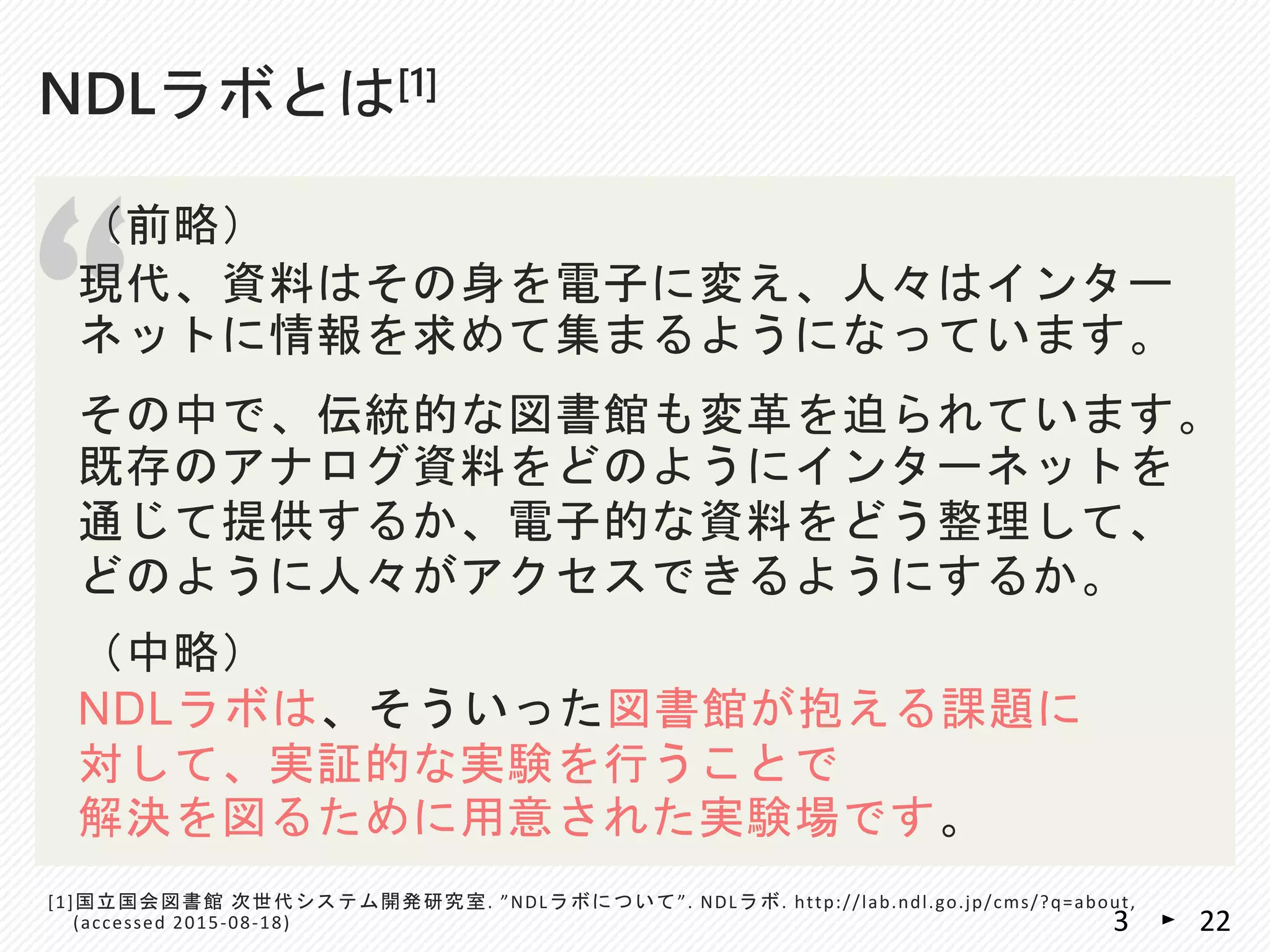 NDLラボとは[1]
“
（前略）
現代、資料はその身を電子に変え、人々はインター
ネットに情報を求めて集まるようになっています。
その中で、伝統的な図書館も変革を迫られています。
既存のアナログ資料をどのようにインターネットを
通じて提供するか、電子的な資料をどう整理して、
どのように人々がアクセスできるようにするか。
（中略）
NDLラボは、そういった図書館が抱える課題に
対して、実証的な実験を行うことで
解決を図るために用意された実験場です。
[1]国立国会図書館 次世代システム開発研究室. ”NDLラボについて”. NDLラボ. http://lab.ndl.go.jp/cms/?q=about,
(accessed 2015-08-18) 223
 