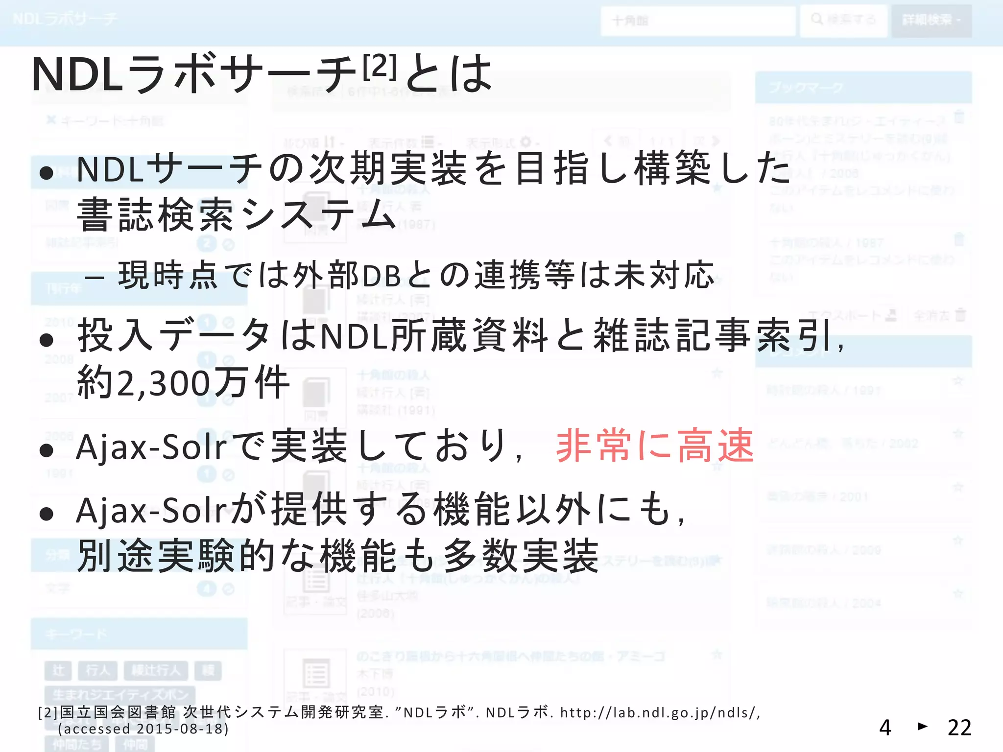  NDLサーチの次期実装を目指し構築した
書誌検索システム
– 現時点では外部DBとの連携等は未対応
 投入データはNDL所蔵資料と雑誌記事索引，
約2,300万件
 Ajax-Solrで実装しており，非常に高速
 Ajax-Solrが提供する機能以外にも，
別途実験的な機能も多数実装
NDLラボサーチ[2]とは
[2]国立国会図書館 次世代システム開発研究室. ”NDLラボ”. NDLラボ. http://lab.ndl.go.jp/ndls/,
(accessed 2015-08-18) 224
 