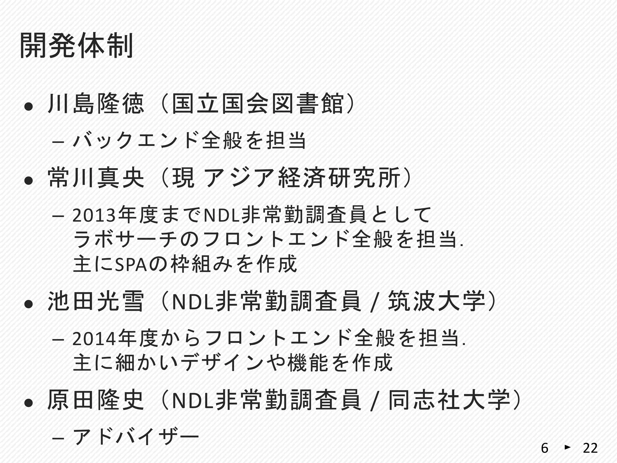  川島隆徳（国立国会図書館）
– バックエンド全般を担当
 常川真央（現 アジア経済研究所）
– 2013年度までNDL非常勤調査員として
ラボサーチのフロントエンド全般を担当．
主にSPAの枠組みを作成
 池田光雪（NDL非常勤調査員 / 筑波大学）
– 2014年度からフロントエンド全般を担当．
主に細かいデザインや機能を作成
 原田隆史（NDL非常勤調査員 / 同志社大学）
– アドバイザー
開発体制
226
 