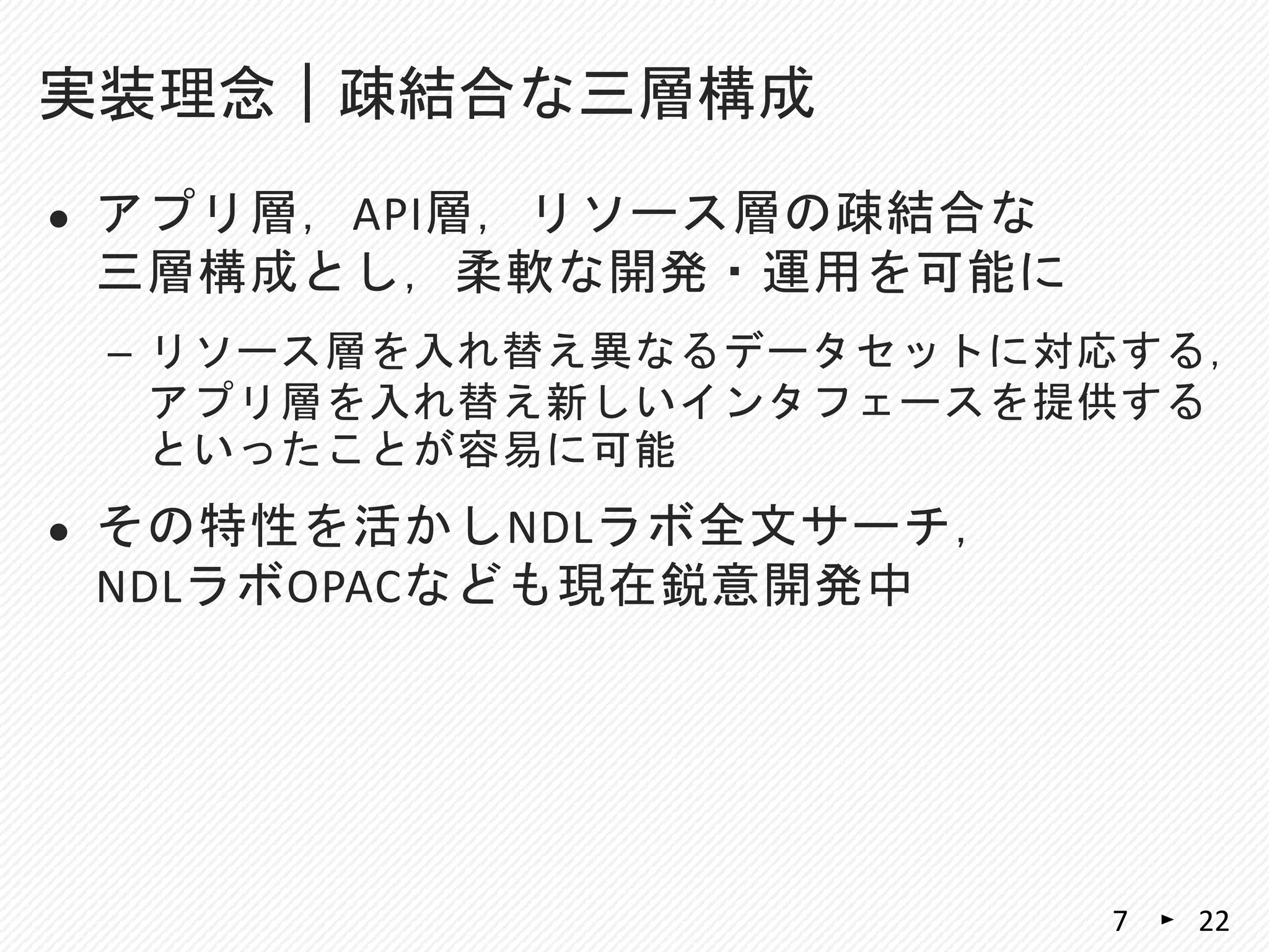  アプリ層，API層，リソース層の疎結合な
三層構成とし，柔軟な開発・運用を可能に
– リソース層を入れ替え異なるデータセットに対応する，
アプリ層を入れ替え新しいインタフェースを提供する
といったことが容易に可能
 その特性を活かしNDLラボ全文サーチ，
NDLラボOPACなども現在鋭意開発中
実装理念｜疎結合な三層構成
227
 