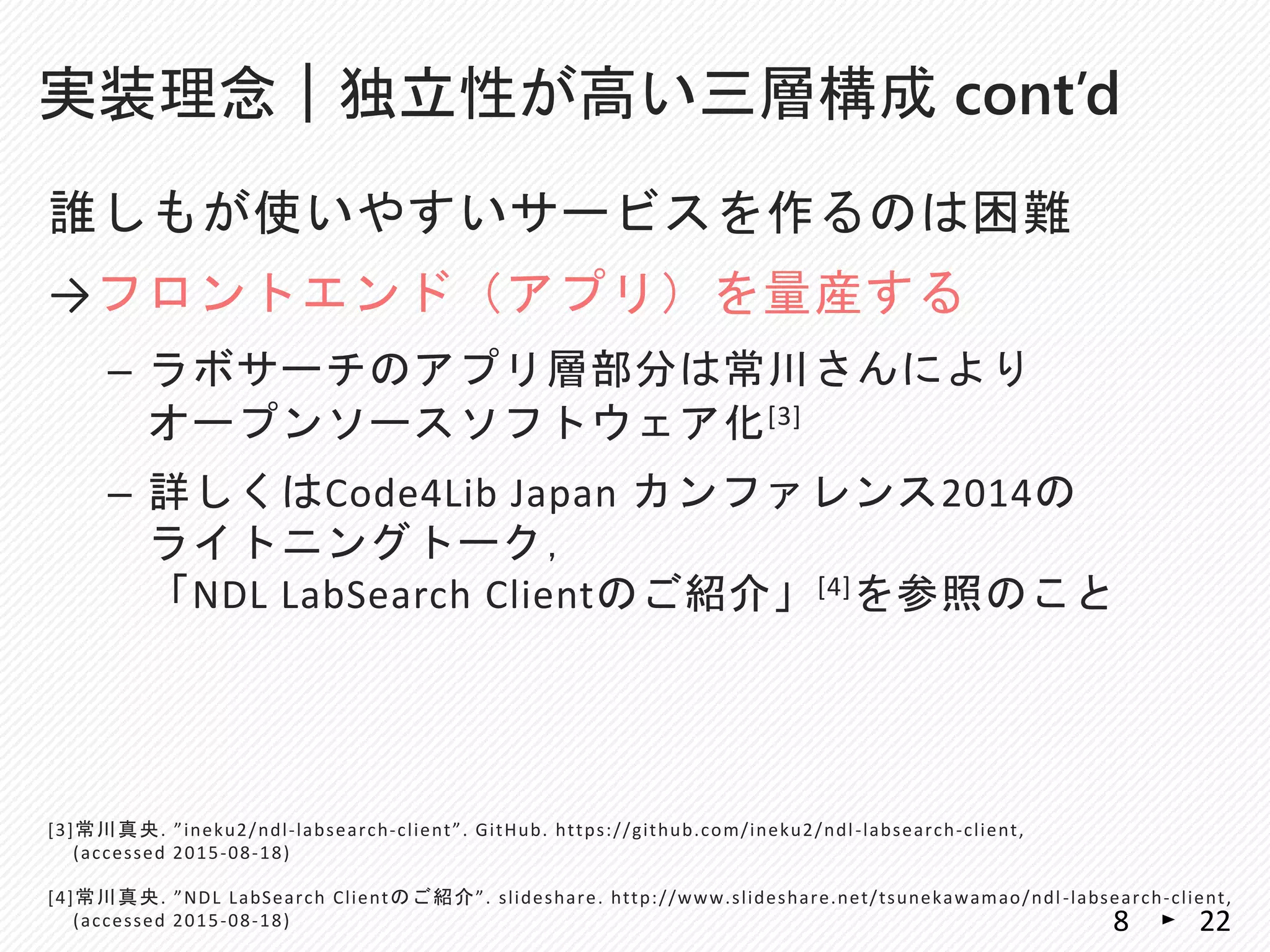 誰しもが使いやすいサービスを作るのは困難
→フロントエンド（アプリ）を量産する
– ラボサーチのアプリ層部分は常川さんにより
オープンソースソフトウェア化[3]
– 詳しくはCode4Lib Japan カンファレンス2014の
ライトニングトーク，
「NDL LabSearch Clientのご紹介」[4]を参照のこと
実装理念｜独立性が高い三層構成 cont’d
228
[3]常川真央. ”ineku2/ndl-labsearch-client”. GitHub. https://github.com/ineku2/ndl-labsearch-client,
(accessed 2015-08-18)
[4]常川真央. ”NDL LabSearch Clientのご紹介”. slideshare. http://www.slideshare.net/tsunekawamao/ndl-labsearch-client,
(accessed 2015-08-18)
 