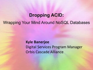 Dropping ACID: 
Wrapping Your Mind Around NoSQL Databases 
Kyle Banerjee 
Digital Services Program Manager 
Orbis Cascade Alliance 
 
