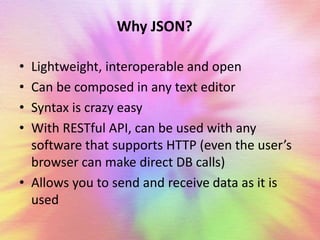 Why JSON? 
• Lightweight, interoperable and open 
• Can be composed in any text editor 
• Syntax is crazy easy 
• With RESTful API, can be used with any 
software that supports HTTP (even the user’s 
browser can make direct DB calls) 
• Allows you to send and receive data as it is 
used 
 