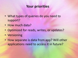 Your priorities 
• What types of queries do you need to 
support? 
• How much data? 
• Optimized for reads, writes, or updates? 
• Versioning 
• How separate is data from app? Will other 
applications need to access it in future? 
 