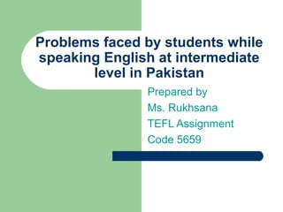 Problems faced by students while
speaking English at intermediate
level in Pakistan
Prepared by
Ms. Rukhsana
TEFL Assignment
Code 5659
 
