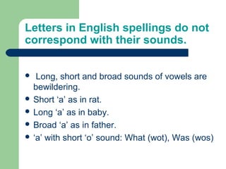 Letters in English spellings do not
correspond with their sounds.
 Long, short and broad sounds of vowels are
bewildering.
 Short ‘a’ as in rat.
 Long ‘a’ as in baby.
 Broad ‘a’ as in father.
 ‘a’ with short ‘o’ sound: What (wot), Was (wos)
 