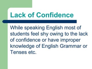 Lack of Confidence
While speaking English most of
students feel shy owing to the lack
of confidence or have improper
knowledge of English Grammar or
Tenses etc.
 