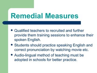 Remedial Measures
 Qualified teachers to recruited and further
provide them training sessions to enhance their
spoken English.
 Students should practice speaking English and
correct pronunciation by watching movie etc.
 Audio-lingual method of teaching must be
adopted in schools for better practice.
 