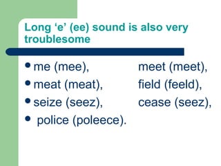 Long ‘e’ (ee) sound is also very
troublesome
me (mee), meet (meet),
meat (meat), field (feeld),
seize (seez), cease (seez),
 police (poleece).
 