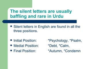 The silent letters are usually
baffling and rare in Urdu
 Silent letters in English are found in all the
three positions.
 Initial Position: *Psychology, *Psalm,
 Medial Position: *Debt, *Calm,
 Final Position: *Autumn, *Condemn
 