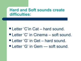 Hard and Soft sounds create
difficulties:
Letter ‘C’in Cat – hard sound.
Letter ‘C’ in Cinema – soft sound.
Letter ‘G’ in Get – hard sound.
Letter ‘G’ in Gem — soft sound.
 
