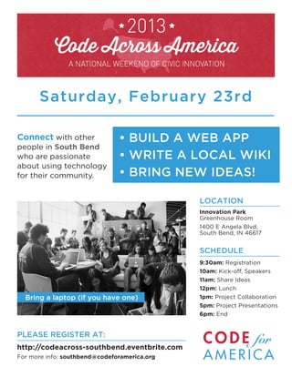 Saturday, February 23rd

Connect with other             • BUILD A WEB APP
people in South Bend
who are passionate             • WRITE A LOCAL WIKI
about using technology
for their community.           • BRING NEW IDEAS!

                                              LOCATION
                                              Innovation Park
                                              Greenhouse Room
                                              1400 E Angela Blvd,
                                              South Bend, IN 46617


                                              SCHEDULE
                                              9:30am: Registration
                                              10am: Kick-off, Speakers
                                              11am: Share Ideas
                                              12pm: Lunch
  Bring a laptop (if you have one)            1pm: Project Collaboration
                                              5pm: Project Presentations
                                              6pm: End


PLEASE REGISTER AT:
http://codeacross-southbend.eventbrite.com
For more info: southbend@codeforamerica.org
 