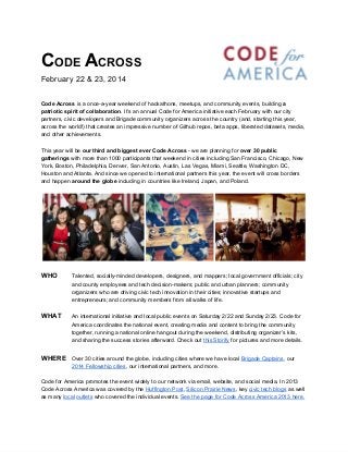CODE ACROSS
February 22 & 23, 2014
Code Across is a once-a-year weekend of hackathons, meetups, and community events, building a
patriotic spirit of collaboration. It’s an annual Code for America initiative each February with our city
partners, civic developers and Brigade community organizers across the country (and, starting this year,
across the world!) that creates an impressive number of Github repos, beta apps, liberated datasets, media,
and other achievements.
This year will be our third and biggest ever Code Across - we are planning for over 30 public
gatherings with more than 1000 participants that weekend in cities including San Francisco, Chicago, New
York, Boston, Philadelphia, Denver, San Antonio, Austin, Las Vegas, Miami, Seattle, Washington DC,
Houston and Atlanta. And since we opened to international partners this year, the event will cross borders
and happen around the globe including in countries like Ireland, Japan, and Poland.

WHO

Talented, socially-minded developers, designers, and mappers; local government officials; city
and county employees and tech decision-makers; public and urban planners; community
organizers who are driving civic tech innovation in their cities; innovative startups and
entrepreneurs; and community members from all walks of life.

WHAT

An international initiative and local public events on Saturday 2/22 and Sunday 2/23. Code for
America coordinates the national event, creating media and content to bring the community
together, running a national online hangout during the weekend, distributing organizer’s kits,
and sharing the success stories afterward. Check out this Storify for pictures and more details.

WHERE Over 30 cities around the globe, including cities where we have local Brigade Captains, our
2014 Fellowship cities, our international partners, and more.

Code for America promotes the event widely to our network via email, website, and social media. In 2013
Code Across America was covered by the Huffington Post, Silicon Prairie News, key civic tech blogs as well
as many local outlets who covered the individual events. See the page for Code Across America 2013 here.

 