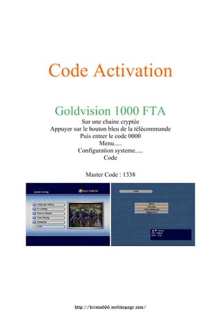 Code Activation Goldvision 1000 FTA           Sur une chaine cryptéeAppuyer sur le bouton bleu de la télécommande          Puis entrer le code 0000                  Menu.....          Configuration systeme.....                    Code             Master Code : 1338         http://krimo666.mylivepage.com/ 