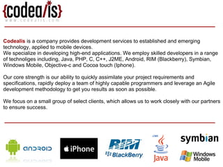Codealis  is a company provides development services to established and emerging technology, applied to mobile devices. We specialize in developing high-end applications. We employ skilled developers in a range of technoliges including, Java, PHP, C, C++, J2ME, Android, RIM (Blackberry), Symbian, Windows Mobile, Objective-c and Cocoa touch (Iphone).  Our core strength is our ability to quickly assimilate your project requirements and specifications, rapidly deploy a team of highly capable programmers and leverage an Agile development methodology to get you results as soon as possible.  We focus on a small group of select clients, which allows us to work closely with our partners to ensure success. 