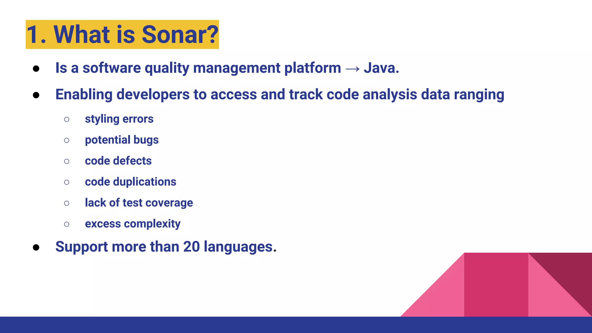 1. What is Sonar?
● Is a software quality management platform → Java.
● Enabling developers to access and track code analysis data ranging
○ styling errors
○ potential bugs
○ code defects
○ code duplications
○ lack of test coverage
○ excess complexity
● Support more than 20 languages.