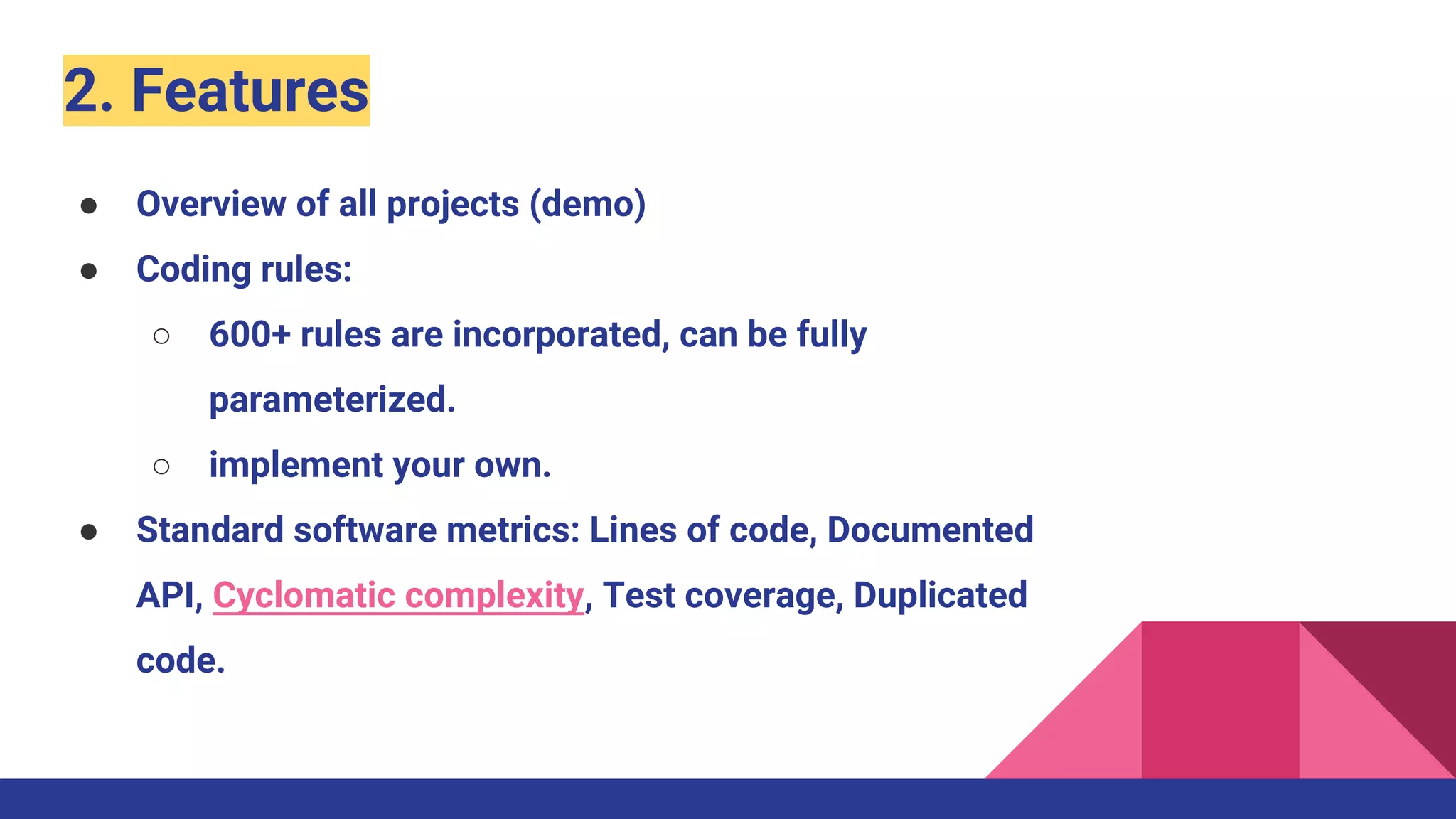 2. Features
● Overview of all projects (demo)
● Coding rules:
○ 600+ rules are incorporated, can be fully
parameterized.
○ implement your own.
● Standard software metrics: Lines of code, Documented
API, Cyclomatic complexity, Test coverage, Duplicated
code.