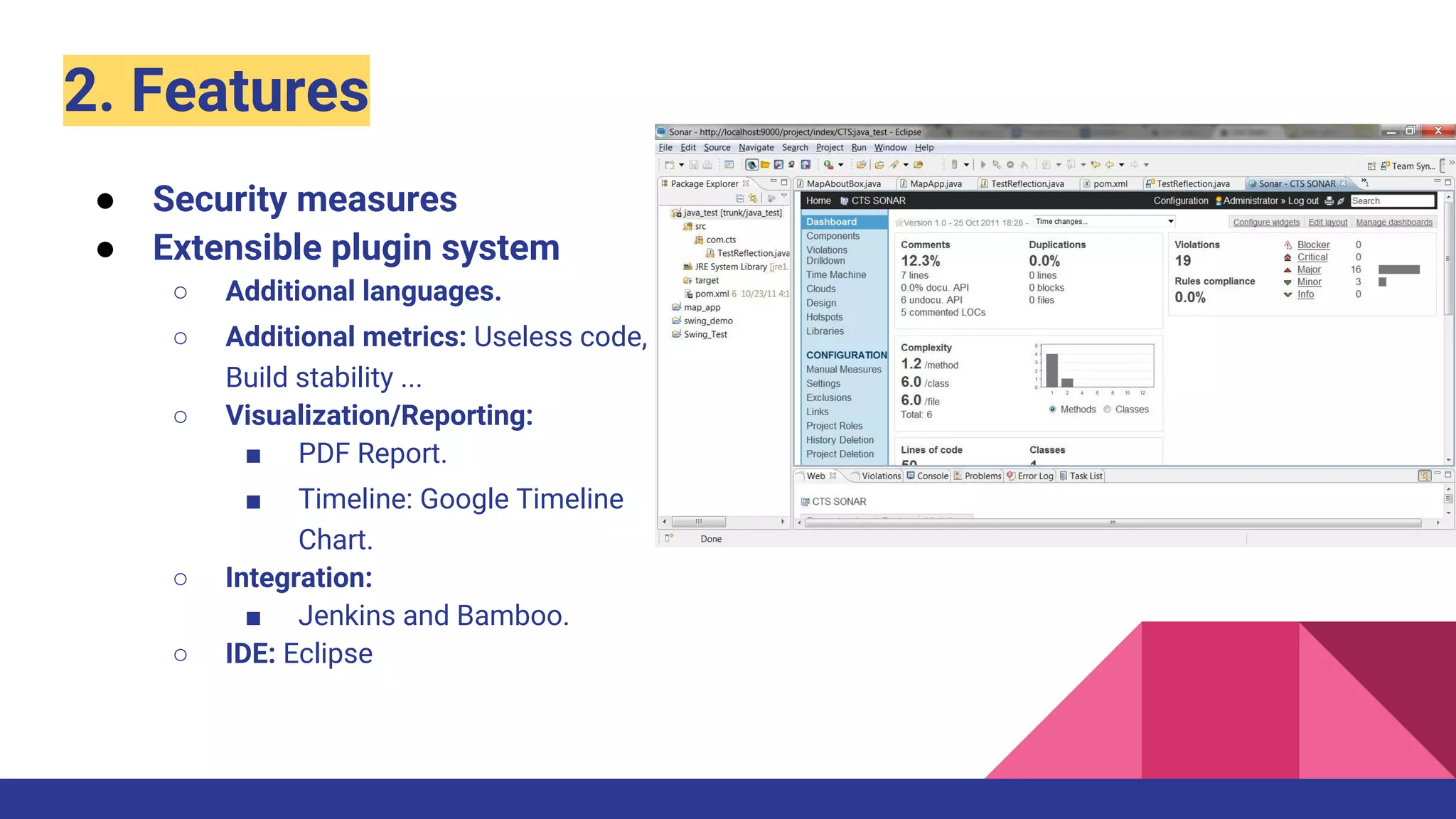 2. Features
● Security measures
● Extensible plugin system
○ Additional languages.
○ Additional metrics: Useless code,
Build stability ...
○ Visualization/Reporting:
■ PDF Report.
■ Timeline: Google Timeline
Chart.
○ Integration:
■ Jenkins and Bamboo.
○ IDE: Eclipse
