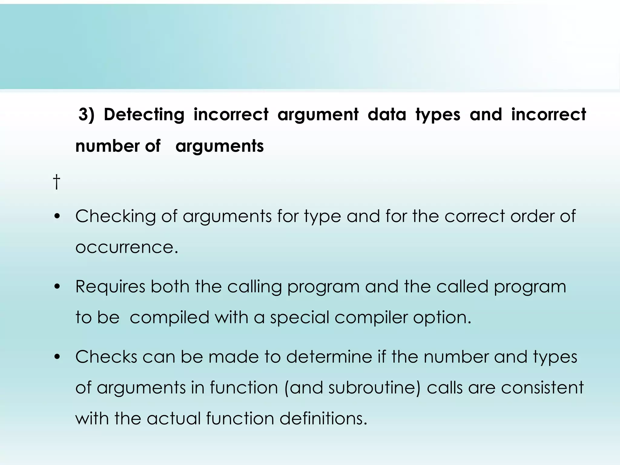 3) Detecting incorrect argument data types and incorrect number of arguments   • Checking of arguments for type and for the correct order of occurrence. • Requires both the calling program and the called program to be compiled with a special compiler option. • Checks can be made to determine if the number and types of arguments in function (and subroutine) calls are consistent with the actual function definitions. 