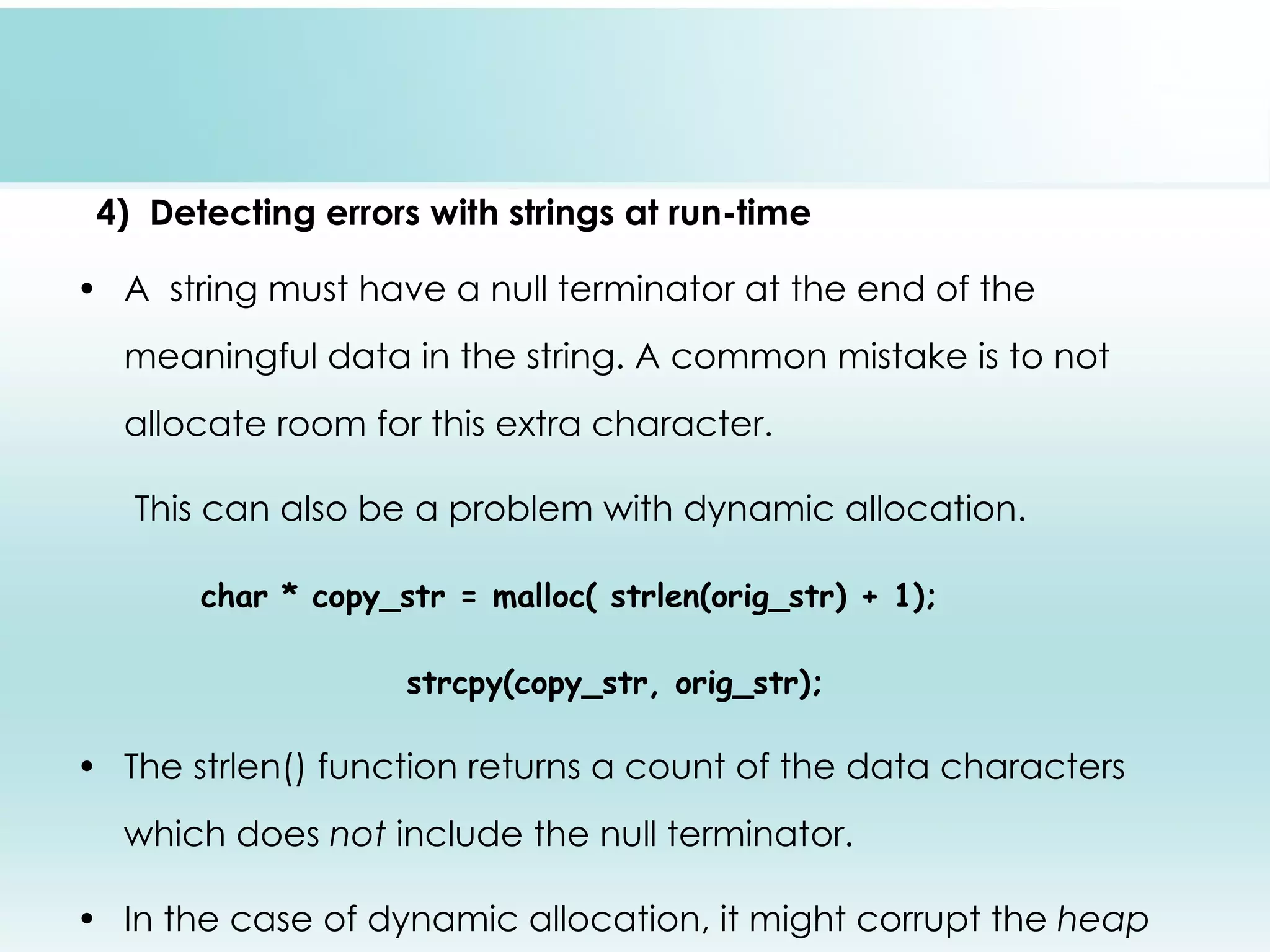 4) Detecting errors with strings at run-time • A string must have a null terminator at the end of the meaningful data in the string. A common mistake is to not allocate room for this extra character. This can also be a problem with dynamic allocation. char * copy_str = malloc( strlen(orig_str) + 1); strcpy(copy_str, orig_str); • The strlen() function returns a count of the data characters which does not include the null terminator. • In the case of dynamic allocation, it might corrupt the heap 