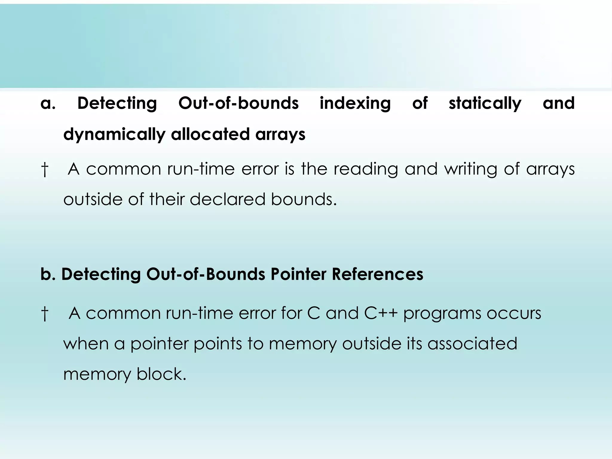   a. Detecting Out-of-bounds indexing of statically and dynamically allocated arrays   A common run-time error is the reading and writing of arrays outside of their declared bounds. b. Detecting Out-of-Bounds Pointer References   A common run-time error for C and C++ programs occurs when a pointer points to memory outside its associated memory block. 