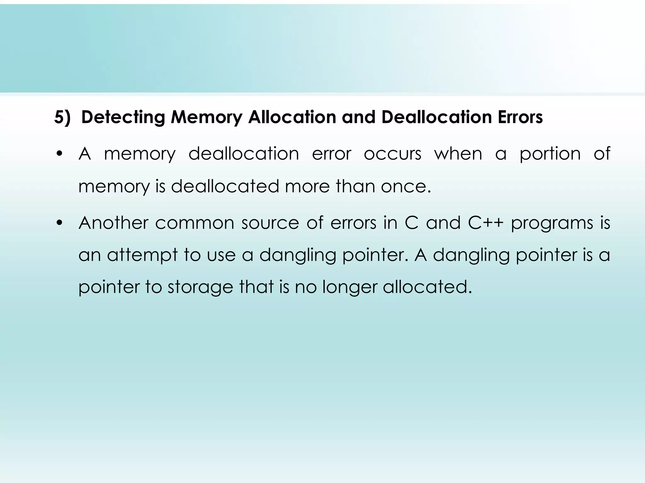 5) Detecting Memory Allocation and Deallocation Errors • A memory deallocation error occurs when a portion of memory is deallocated more than once. • Another common source of errors in C and C++ programs is an attempt to use a dangling pointer. A dangling pointer is a pointer to storage that is no longer allocated. 